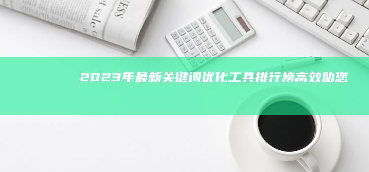 2023年最新关键词优化工具排行榜：高效助您提升搜索引擎排名